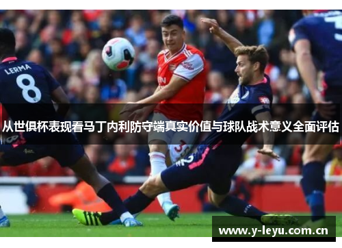 从世俱杯表现看马丁内利防守端真实价值与球队战术意义全面评估