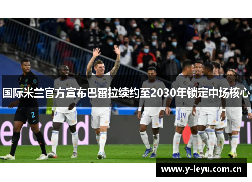 国际米兰官方宣布巴雷拉续约至2030年锁定中场核心